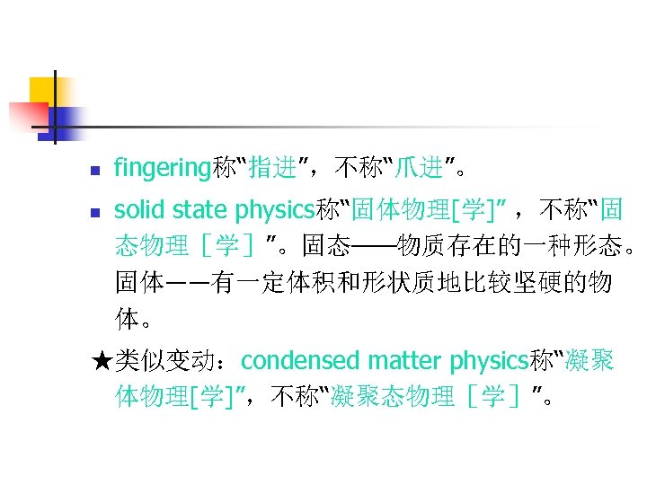 n n fingering称“指进”，不称“爪进”。 solid state physics称“固体物理[学]” ，不称“固 态物理［学］”。固态——物质存在的一种形态。 固体――有一定体积和形状质地比较坚硬的物 体。 ★类似变动：condensed matter physics称“凝聚 体物理[学]”，不称“凝聚态物理［学］”。
