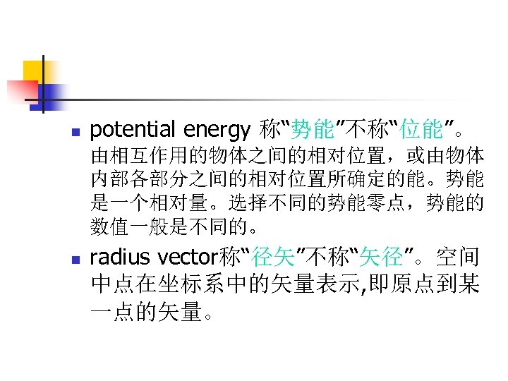 n potential energy 称“势能”不称“位能”。 由相互作用的物体之间的相对位置，或由物体 内部各部分之间的相对位置所确定的能。势能 是一个相对量。选择不同的势能零点，势能的 数值一般是不同的。 n radius vector称“径矢”不称“矢径”。空间 中点在坐标系中的矢量表示, 即原点到某 一点的矢量。