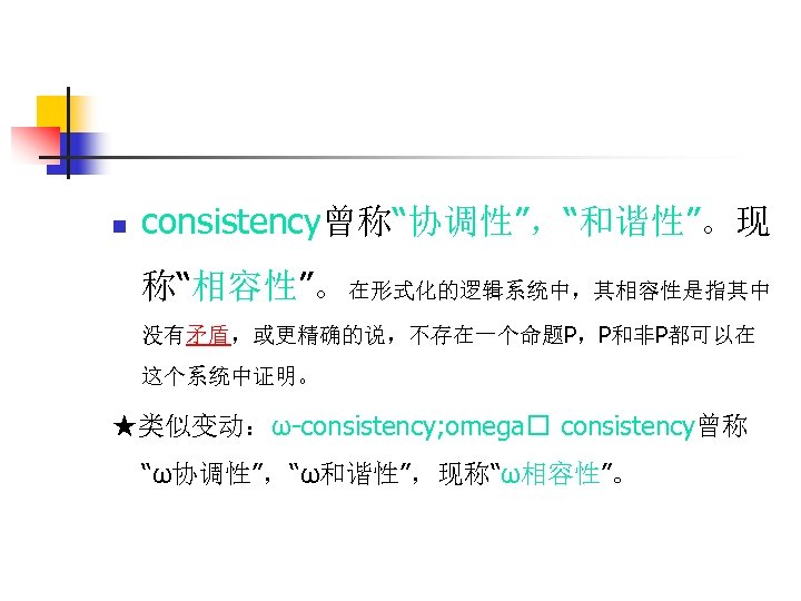 n consistency曾称“协调性”，“和谐性”。现 称“相容性”。在形式化的逻辑系统中，其相容性是指其中 没有矛盾，或更精确的说，不存在一个命题P，P和非P都可以在 这个系统中证明。 ★类似变动：ω-consistency; omega consistency曾称 “ω协调性”，“ω和谐性”，现称“ω相容性”。 