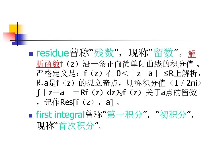 n residue曾称“残数”，现称“留数”。解 析函数f（z）沿一条正向简单闭曲线的积分值 。 严格定义是：f（z）在 0＜｜z－a｜ ≤R上解析， 即a是f（z）的孤立奇点，则称积分值（1／ 2πi） ∫｜z－a｜＝Rf（z）dz为f（z）关于a点的留数 ，记作Res[f（z），a] 。 n first