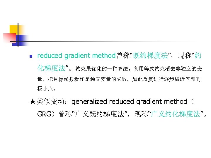 n reduced gradient method曾称“既约梯度法”，现称“约 化梯度法”。约束最优化的一种算法。利用等式约束消去非独立的变 量，把目标函数看作是独立变量的函数。如此反复进行逐步逼近问题的 极小点。 ★类似变动：generalized reduced gradient method（ GRG）曾称“广义既约梯度法”，现称“广义约化梯度法”。 