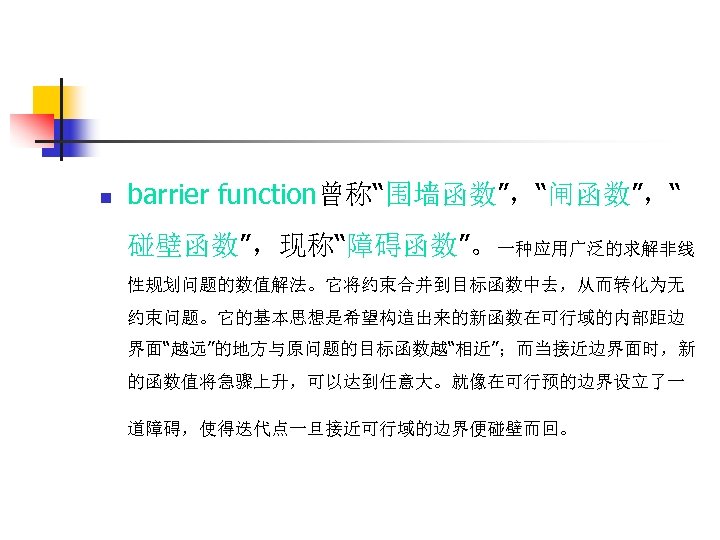 n barrier function曾称“围墙函数”，“闸函数”，“ 碰壁函数”，现称“障碍函数”。一种应用广泛的求解非线 性规划问题的数值解法。它将约束合并到目标函数中去，从而转化为无 约束问题。它的基本思想是希望构造出来的新函数在可行域的内部距边 界面“越远”的地方与原问题的目标函数越“相近”；而当接近边界面时，新 的函数值将急骤上升，可以达到任意大。就像在可行预的边界设立了一 道障碍，使得迭代点一旦接近可行域的边界便碰壁而回。 
