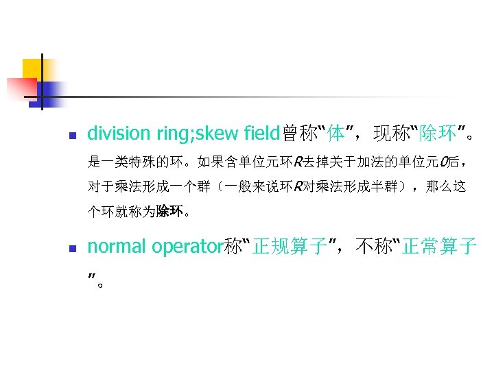 n division ring; skew field曾称“体”，现称“除环”。 是一类特殊的环。如果含单位元环R去掉关于加法的单位元0后， 对于乘法形成一个群（一般来说环R对乘法形成半群），那么这 个环就称为除环。 n normal operator称“正规算子”，不称“正常算子 ”。 