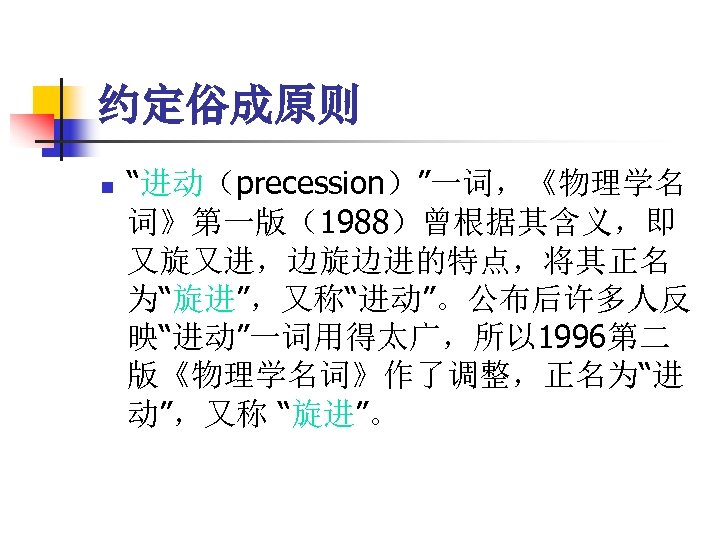 约定俗成原则 n “进动（precession）”一词，《物理学名 词》第一版（1988）曾根据其含义，即 又旋又进，边旋边进的特点，将其正名 为“旋进”，又称“进动”。公布后许多人反 映“进动”一词用得太广，所以 1996第二 版《物理学名词》作了调整，正名为“进 动”，又称 “旋进”。 