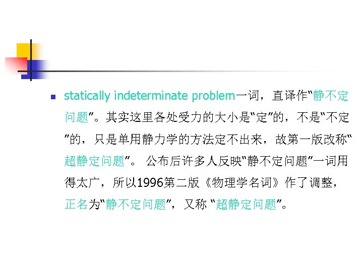 n statically indeterminate problem一词，直译作“静不定 问题”。其实这里各处受力的大小是“定”的，不是“不定 ”的，只是单用静力学的方法定不出来，故第一版改称“ 超静定问题”。 公布后许多人反映“静不定问题”一词用 得太广，所以 1996第二版《物理学名词》作了调整， 正名为“静不定问题”，又称 “超静定问题”。 