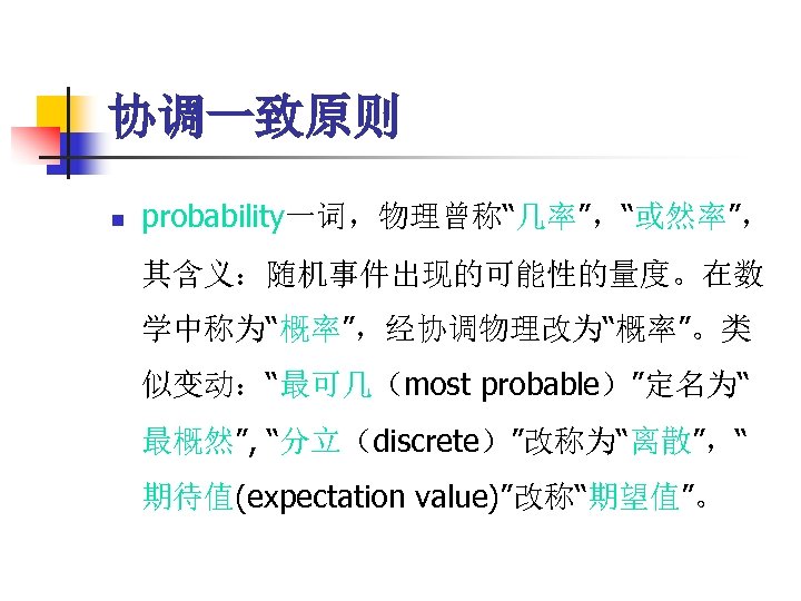 协调一致原则 n probability一词，物理曾称“几率”，“或然率”， 其含义：随机事件出现的可能性的量度。在数 学中称为“概率”，经协调物理改为“概率”。类 似变动：“最可几（most probable）”定名为“ 最概然”, “分立（discrete）”改称为“离散”，“ 期待值(expectation value)”改称“期望值”。 