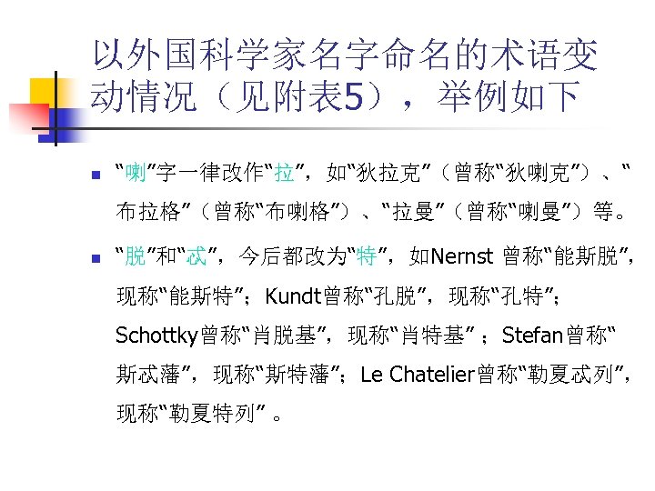以外国科学家名字命名的术语变 动情况（见附表 5），举例如下 n “喇”字一律改作“拉”，如“狄拉克”（曾称“狄喇克”）、“ 布拉格”（曾称“布喇格”）、“拉曼”（曾称“喇曼”）等。 n “脱”和“忒”，今后都改为“特”，如Nernst 曾称“能斯脱”， 现称“能斯特”；Kundt曾称“孔脱”，现称“孔特”； Schottky曾称“肖脱基”，现称“肖特基” ；Stefan曾称“ 斯忒藩”，现称“斯特藩”；Le Chatelier曾称“勒夏忒列”，