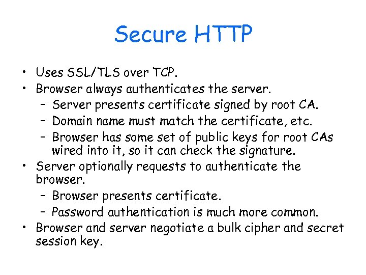 Secure HTTP • Uses SSL/TLS over TCP. • Browser always authenticates the server. –