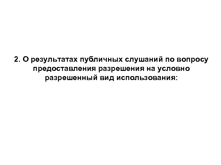 2. О результатах публичных слушаний по вопросу предоставления разрешения на условно разрешенный вид использования: