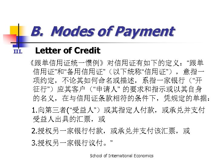 B. Modes of Payment III. Letter of Credit 《跟单信用证统一惯例》对信用证有如下的定义：“跟单 信用证”和“备用信用证”（以下统称“信用证”），意指一 项约定，不论其如何命名或描述，系指一家银行（“开 征行”）应其客户（“申请人” 的要求和指示或以其自身 的名义，在与信用证条款相符的条件下，凭规定的单据：