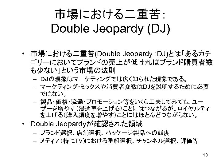 市場における二重苦： Double Jeopardy (DJ) • 市場における二重苦(Double Jeopardy : DJ)とは「あるカテ ゴリーにおいてブランドの売上が低ければブランド購買者数 も少ない」という市場の法則 – ＤＪの現象はマーケティングでは広く知られた現象である。 –