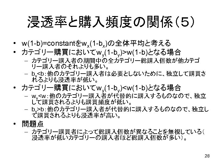 浸透率と購入頻度の関係（５） • w(1 -b)=constantをwx(1 -bx)の全体平均と考える • カテゴリー購買においてwy(1 -by)>w(1 -b)となる場合 – カテゴリー購入者の期間中の全カテゴリー総購入個数が他カテゴ リー購入者のそれよりも多い。 – by<b：他のカテゴリー購入者は必要としないために、独立して購買さ