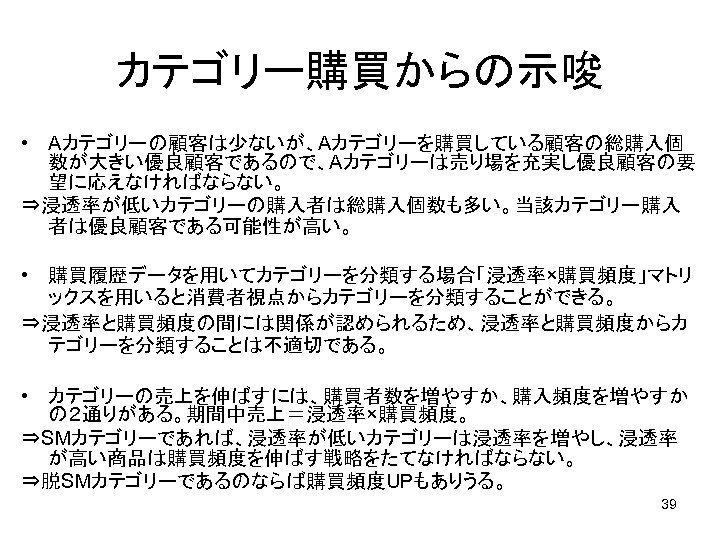 カテゴリー購買からの示唆 • Aカテゴリーの顧客は少ないが、Aカテゴリーを購買している顧客の総購入個 数が大きい優良顧客であるので、Aカテゴリーは売り場を充実し優良顧客の要 望に応えなければならない。 ⇒浸透率が低いカテゴリーの購入者は総購入個数も多い。当該カテゴリー購入 者は優良顧客である可能性が高い。 • 購買履歴データを用いてカテゴリーを分類する場合「浸透率×購買頻度」マトリ ックスを用いると消費者視点からカテゴリーを分類することができる。 ⇒浸透率と購買頻度の間には関係が認められるため、浸透率と購買頻度からカ テゴリーを分類することは不適切である。 • カテゴリーの売上を伸ばすには、購買者数を増やすか、購入頻度を増やすか