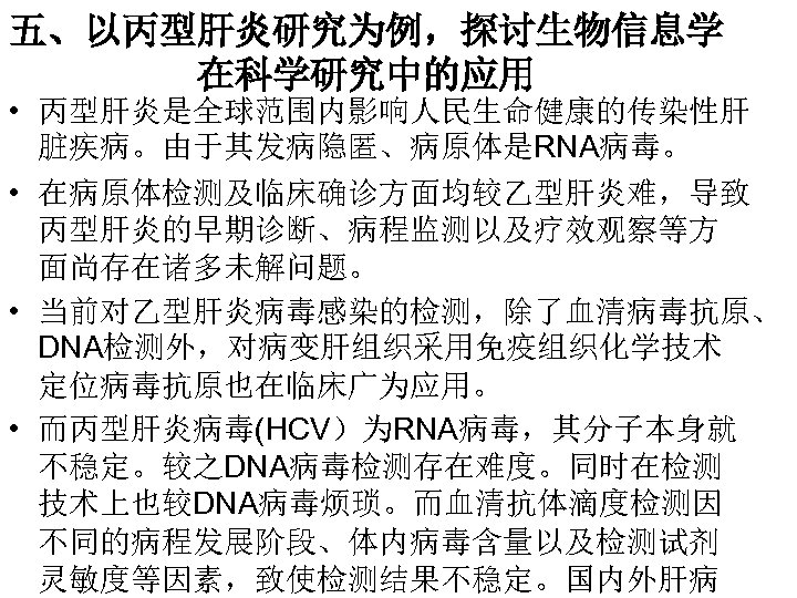 五、以丙型肝炎研究为例，探讨生物信息学 在科学研究中的应用 • 丙型肝炎是全球范围内影响人民生命健康的传染性肝 脏疾病。由于其发病隐匿、病原体是RNA病毒。 • 在病原体检测及临床确诊方面均较乙型肝炎难，导致 丙型肝炎的早期诊断、病程监测以及疗效观察等方 面尚存在诸多未解问题。 • 当前对乙型肝炎病毒感染的检测，除了血清病毒抗原、 DNA检测外，对病变肝组织采用免疫组织化学技术 定位病毒抗原也在临床广为应用。 •