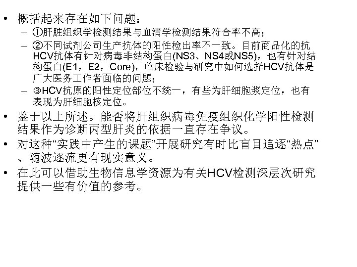  • 概括起来存在如下问题： – ①肝脏组织学检测结果与血清学检测结果符合率不高； – ②不同试剂公司生产抗体的阳性检出率不一致。目前商品化的抗 HCV抗体有针对病毒非结构蛋白(NS 3、NS 4或NS 5)，也有针对结 构蛋白(E 1，E 2，Core)，临床检验与研究中如何选择HCV抗体是
