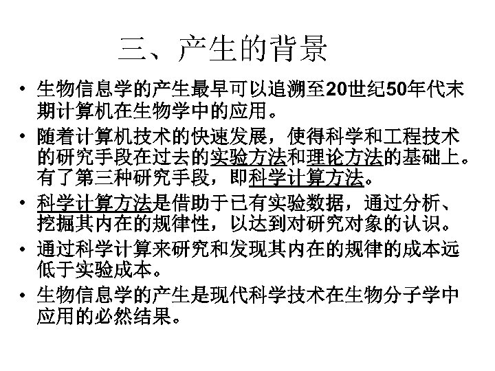 三、产生的背景 • 生物信息学的产生最早可以追溯至 20世纪 50年代末 期计算机在生物学中的应用。 • 随着计算机技术的快速发展，使得科学和 程技术 的研究手段在过去的实验方法和理论方法的基础上。 有了第三种研究手段，即科学计算方法。 • 科学计算方法是借助于已有实验数据，通过分析、 挖掘其内在的规律性，以达到对研究对象的认识。