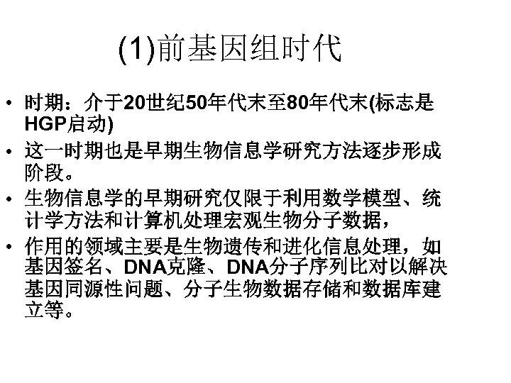 (1)前基因组时代 • 时期：介于20世纪 50年代末至 80年代末(标志是 HGP启动) • 这一时期也是早期生物信息学研究方法逐步形成 阶段。 • 生物信息学的早期研究仅限于利用数学模型、统 计学方法和计算机处理宏观生物分子数据， • 作用的领域主要是生物遗传和进化信息处理，如
