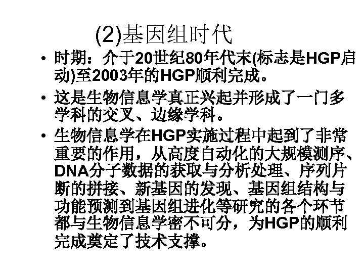 (2)基因组时代 • 时期：介于20世纪 80年代末(标志是HGP启 动)至 2003年的HGP顺利完成。 • 这是生物信息学真正兴起并形成了一门多 学科的交叉、边缘学科。 • 生物信息学在HGP实施过程中起到了非常 重要的作用，从高度自动化的大规模测序、 DNA分子数据的获取与分析处理、序列片 断的拼接、新基因的发现、基因组结构与