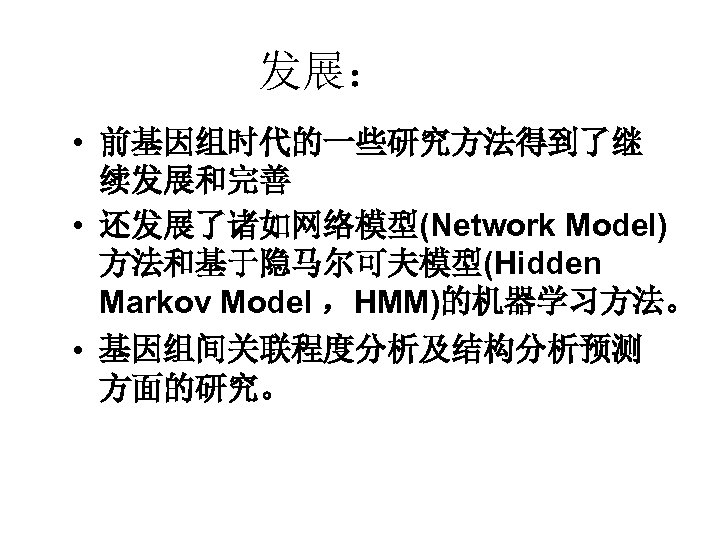 发展： • 前基因组时代的一些研究方法得到了继 续发展和完善 • 还发展了诸如网络模型(Network Model) 方法和基于隐马尔可夫模型(Hidden Markov Model ，HMM)的机器学习方法。 • 基因组间关联程度分析及结构分析预测 方面的研究。