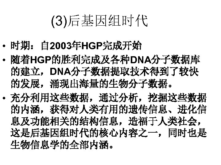 (3)后基因组时代 • 时期：自 2003年HGP完成开始 • 随着HGP的胜利完成及各种DNA分子数据库 的建立，DNA分子数据提取技术得到了较快 的发展，涌现出海量的生物分子数据。 • 充分利用这些数据，通过分析，挖掘这些数据 的内涵，获得对人类有用的遗传信息、进化信 息及功能相关的结构信息，造福于人类社会， 这是后基因组时代的核心内容之一，同时也是 生物信息学的全部内涵。