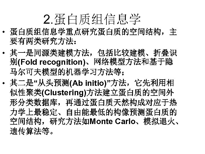 2. 蛋白质组信息学 • 蛋白质组信息学重点研究蛋白质的空间结构，主 要有两类研究方法： • 其一是同源类建模方法，包括比较建模、折叠识 别(Fold recognition)、网络模型方法和基于隐 马尔可夫模型的机器学习方法等； • 其二是“从头预测(Ab initio)”方法，它先利用相 似性聚类(Clustering)方法建立蛋白质的空间外