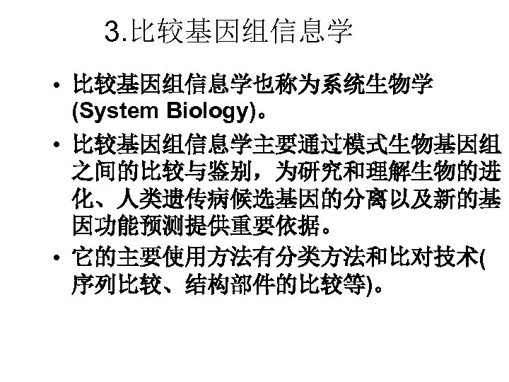 3. 比较基因组信息学 • 比较基因组信息学也称为系统生物学 (System Biology)。 • 比较基因组信息学主要通过模式生物基因组 之间的比较与鉴别，为研究和理解生物的进 化、人类遗传病候选基因的分离以及新的基 因功能预测提供重要依据。 • 它的主要使用方法有分类方法和比对技术( 序列比较、结构部件的比较等)。