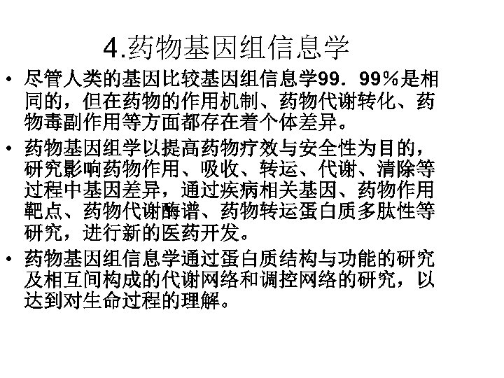 4. 药物基因组信息学 • 尽管人类的基因比较基因组信息学 99．99％是相 同的，但在药物的作用机制、药物代谢转化、药 物毒副作用等方面都存在着个体差异。 • 药物基因组学以提高药物疗效与安全性为目的， 研究影响药物作用、吸收、转运、代谢、清除等 过程中基因差异，通过疾病相关基因、药物作用 靶点、药物代谢酶谱、药物转运蛋白质多肽性等 研究，进行新的医药开发。 •