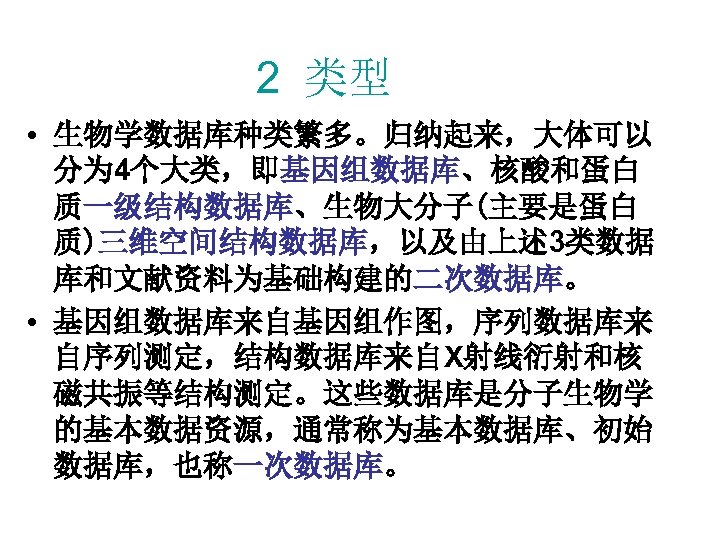 2 类型 • 生物学数据库种类繁多。归纳起来，大体可以 分为 4个大类，即基因组数据库、核酸和蛋白 质一级结构数据库、生物大分子(主要是蛋白 质)三维空间结构数据库，以及由上述 3类数据 库和文献资料为基础构建的二次数据库。 • 基因组数据库来自基因组作图，序列数据库来 自序列测定，结构数据库来自X射线衍射和核 磁共振等结构测定。这些数据库是分子生物学