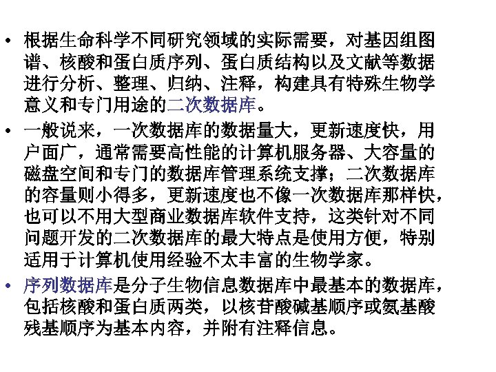  • 根据生命科学不同研究领域的实际需要，对基因组图 谱、核酸和蛋白质序列、蛋白质结构以及文献等数据 进行分析、整理、归纳、注释，构建具有特殊生物学 意义和专门用途的二次数据库。 • 一般说来，一次数据库的数据量大，更新速度快，用 户面广，通常需要高性能的计算机服务器、大容量的 磁盘空间和专门的数据库管理系统支撑；二次数据库 的容量则小得多，更新速度也不像一次数据库那样快， 也可以不用大型商业数据库软件支持，这类针对不同 问题开发的二次数据库的最大特点是使用方便，特别 适用于计算机使用经验不太丰富的生物学家。