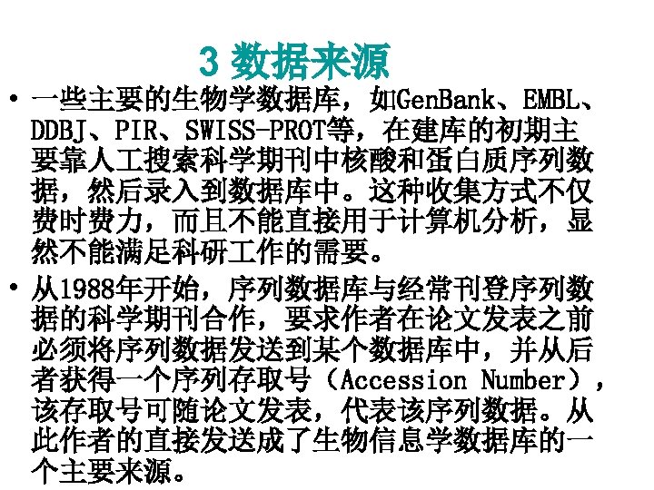 3 数据来源 • 一些主要的生物学数据库，如Gen. Bank、EMBL、 DDBJ、PIR、SWISS-PROT等，在建库的初期主 要靠人 搜索科学期刊中核酸和蛋白质序列数 据，然后录入到数据库中。这种收集方式不仅 费时费力，而且不能直接用于计算机分析，显 然不能满足科研 作的需要。 • 从1988年开始，序列数据库与经常刊登序列数