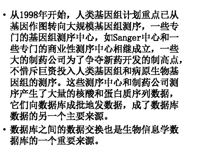  • 从1998年开始，人类基因组计划重点已从 基因作图转向大规模基因组测序，一些专 门的基因组测序中心，如Sanger中心和一 些专门的商业性测序中心相继成立，一些 大的制药公司为了争夺新药开发的制高点， 不惜斥巨资投入人类基因组和病原生物基 因组的测序。这些测序中心和制药公司测 序产生了大量的核酸和蛋白质序列数据， 它们向数据库成批地发数据，成了数据库 数据的另一个主要来源。 • 数据库之间的数据交换也是生物信息学数