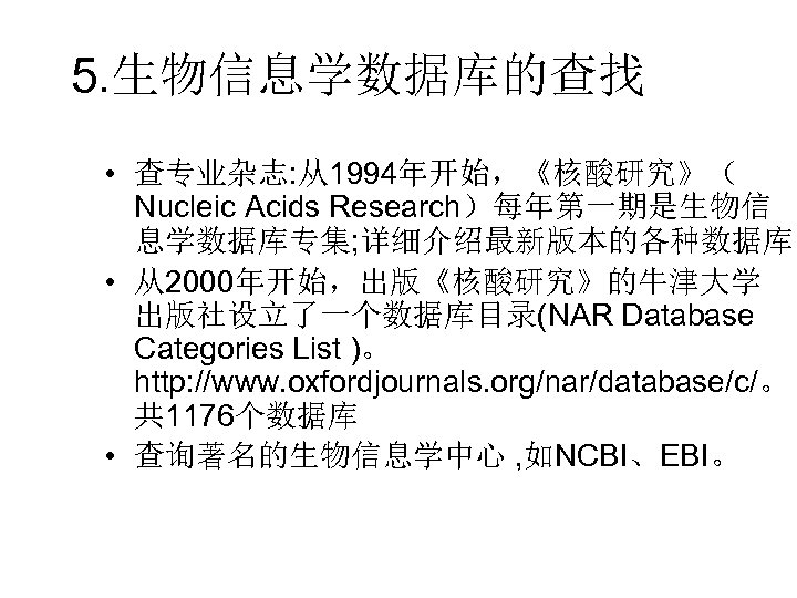 5. 生物信息学数据库的查找 • 查专业杂志: 从1994年开始，《核酸研究》（ Nucleic Acids Research）每年第一期是生物信 息学数据库专集; 详细介绍最新版本的各种数据库。 • 从2000年开始，出版《核酸研究》的牛津大学 出版社设立了一个数据库目录(NAR Database