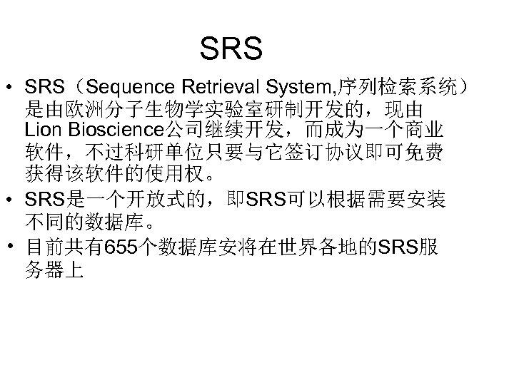 SRS • SRS（Sequence Retrieval System, 序列检索系统） 是由欧洲分子生物学实验室研制开发的，现由 Lion Bioscience公司继续开发，而成为一个商业 软件，不过科研单位只要与它签订协议即可免费 获得该软件的使用权。 • SRS是一个开放式的，即SRS可以根据需要安装 不同的数据库。