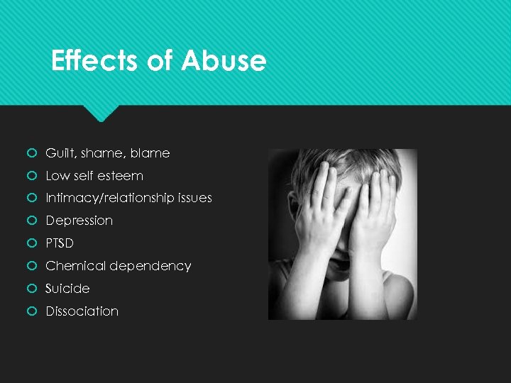 Effects of Abuse Guilt, shame, blame Low self esteem Intimacy/relationship issues Depression PTSD Chemical