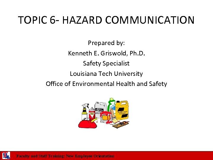 TOPIC 6 - HAZARD COMMUNICATION Prepared by: Kenneth E. Griswold, Ph. D. Safety Specialist