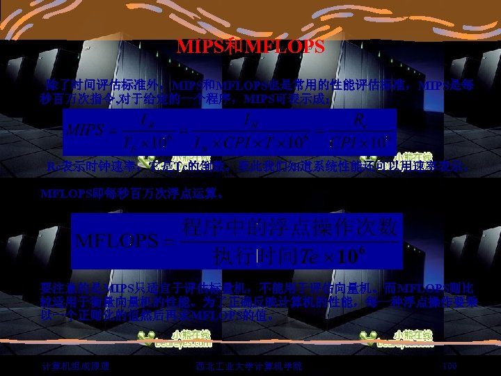 MIPS和MFLOPS 除了时间评估标准外，MIPS和MFLOPS也是常用的性能评估标准，MIPS是每 秒百万次指令, 对于给定的一个程序，MIPS可表示成： Rc表示时钟速率，它是Tc的倒数。至此我们知道系统性能还可以用速率表示。 MFLOPS即每秒百万次浮点运算。 要注意的是MIPS只适宜于评估标量机，不能用于评估向量机。而MFLOPS则比 较适用于衡量向量机的性能。为了正确反映计算机的性能，每一种浮点操作要乘 以一个正则化的值然后再求MFLOPS的值。 计算机组成原理 西北 业大学计算机学院 100 