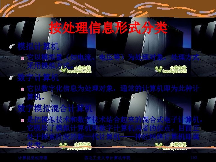 按处理信息形式分类 模拟计算机 它以模拟量（如电流、电压等）为处理对象，处理方式 采用模拟方式。 数字计算机 它以数字化信息为处理对象，通常的计算机即为此种计 算机。 数字模拟混合计算机 是把模拟技术和数字技术结合起来的混合式电子计算机， 它吸取了模拟计算机和数字计算机两者的优点。目前正 处于探索阶段的新一代计算机——神经网络计算机即属 此类。 计算机组成原理 西北