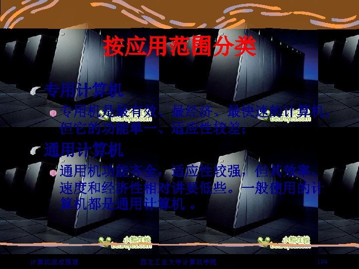 按应用范围分类 专用计算机 专用机是最有效、最经济、最快速的计算机， 但它的功能单一、适应性较差； 通用计算机 通用机功能齐全，适应性较强，但其效率、 速度和经济性相对讲要低些。一般使用的计 算机都是通用计算机 。 计算机组成原理 西北 业大学计算机学院 104 