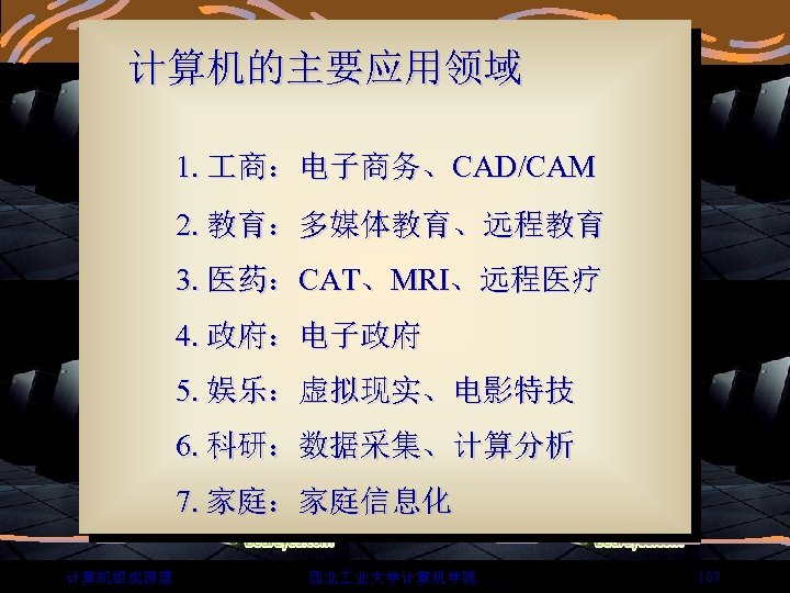  计算机的主要应用领域 1. 商：电子商务、CAD/CAM 2. 教育：多媒体教育、远程教育 3. 医药：CAT、MRI、远程医疗 4. 政府：电子政府 5. 娱乐：虚拟现实、电影特技 6. 科研：数据采集、计算分析