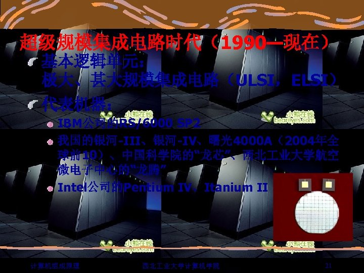 超级规模集成电路时代（1990—现在） 基本逻辑单元： 极大、甚大规模集成电路（ULSI，ELSI） 代表机器： IBM公司的RS/6000 SP 2 我国的银河-III、银河-IV、曙光4000 A（2004年全 球前10）、中国科学院的“龙芯”、西北 业大学航空 微电子中心的“龙腾” Intel公司的Pentium IV、Itanium
