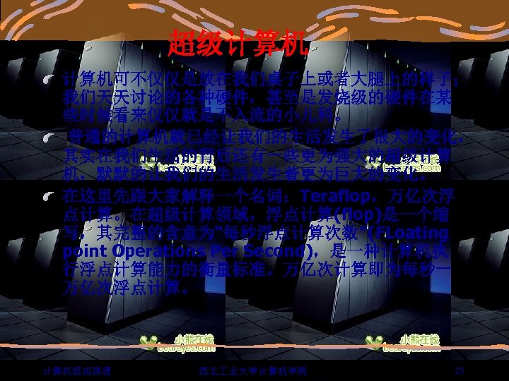 超级计算机 计算机可不仅仅是放在我们桌子上或者大腿上的样子； 我们天天讨论的各种硬件，甚至是发烧级的硬件在某 些时候看来仅仅就是不入流的小儿科。 普通的计算机就已经让我们的生活发生了很大的变化， 其实在我们生活的背后还有一些更为强大的超级计算 机，默默的让我们的生活发生着更为巨大的变化。 在这里先跟大家解释一个名词：Teraflop，万亿次浮 点计算。在超级计算领域，浮点计算(flop)是一个缩 写，其完整的含意为“每秒浮点计算次数”(FLoating point Operations Per Second)，是一种计算机执