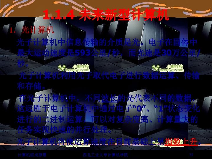 1. 1. 4 未来新型计算机 1．光计算机 光子计算机中信息传输的介质是光。电子在固体中 最大运动速度是 593公里/秒，而光速是 30万公里/ 秒。 光子计算机利用光子取代电子进行数据运算、传输 和存储。 在光子计算机中，不同波长的光代表不同的数据， 这远胜于电子计算机中通过电子“