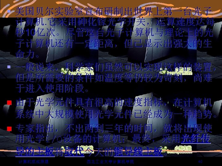 § 美国贝尔实验室宣布研制出世界上第一台光子 计算机. 它采用砷化镓光学开关，运算速度达每 秒 10亿次。尽管这台光子计算机与理论上的光 子计算机还有一定距离，但已显示出强大的生 命力。 § 一般说来，科学家们虽然可以实现这样的装置， 但是所需要的条件如温度等仍较为苛刻，尚难 于进入使用阶段。 n 由于光学元件具有很高的速度指标，在计算机