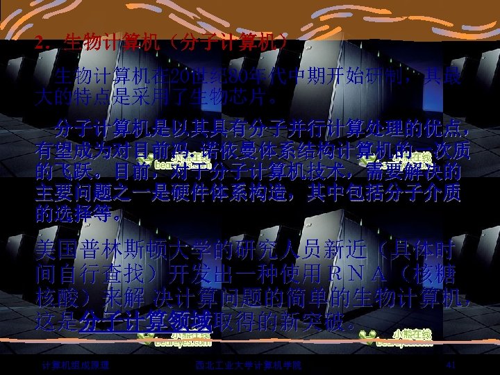2．生物计算机（分子计算机） 生物计算机在 20世纪 80年代中期开始研制，其最 大的特点是采用了生物芯片。 分子计算机是以其具有分子并行计算处理的优点， 有望成为对目前冯. 诺依曼体系结构计算机的一次质 的飞跃。目前，对于分子计算机技术，需要解决的 主要问题之一是硬件体系构造，其中包括分子介质 的选择等。 美国普林斯顿大学的研究人员新近（具体时 间自行查找）开发出一种使用ＲＮＡ（核糖 核酸）来解