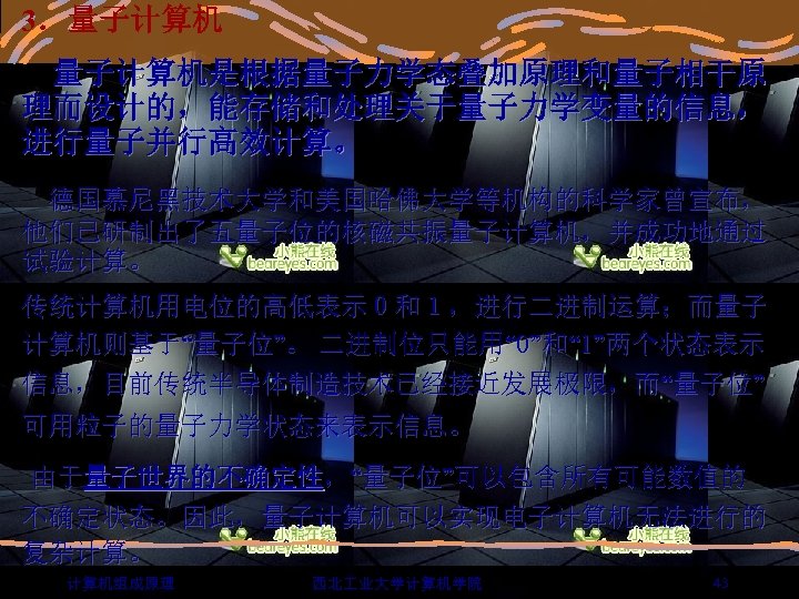 3．量子计算机是根据量子力学态叠加原理和量子相干原 理而设计的，能存储和处理关于量子力学变量的信息， 进行量子并行高效计算。 德国慕尼黑技术大学和美国哈佛大学等机构的科学家曾宣布， 他们已研制出了五量子位的核磁共振量子计算机，并成功地通过 试验计算。 传统计算机用电位的高低表示０和１，进行二进制运算；而量子 计算机则基于“量子位”。 二进制位只能用“ 0”和“ 1”两个状态表示 信息，目前传统半导体制造技术已经接近发展极限，而“量子位” 可用粒子的量子力学状态来表示信息。 由于量子世界的不确定性，“量子位”可以包含所有可能数值的