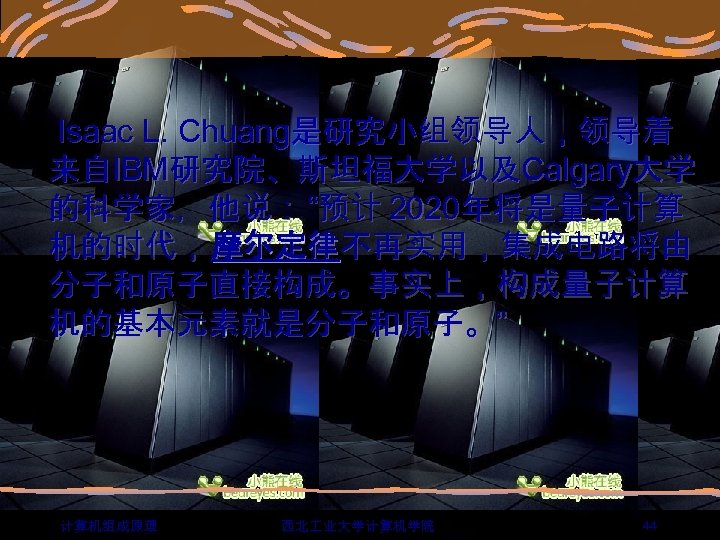  Isaac L. Chuang是研究小组领导人，领导着 来自IBM研究院、斯坦福大学以及Calgary大学 的科学家，他说： “预计 2020年将是量子计算 机的时代， 摩尔定律不再实用，集成电路将由 分子和原子直接构成。事实上，构成量子计算 机的基本元素就是分子和原子。” 计算机组成原理 西北