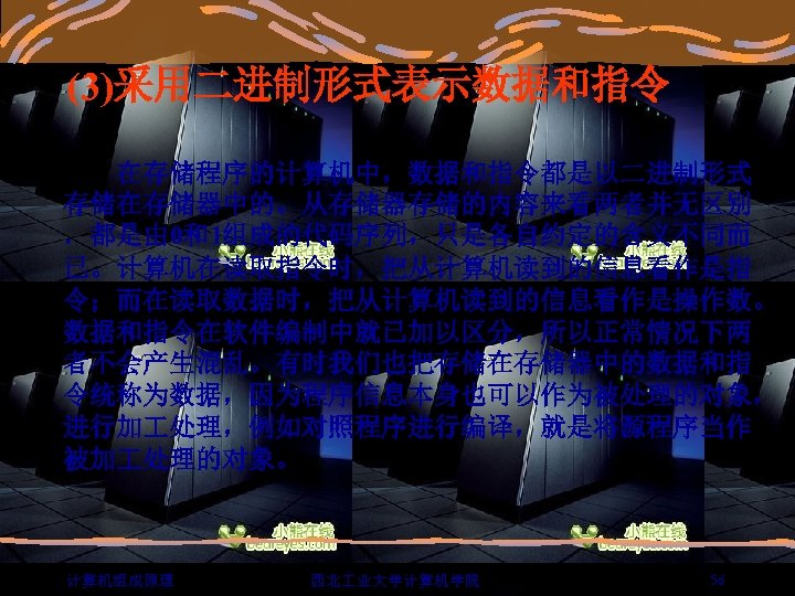 (3)采用二进制形式表示数据和指令 　　在存储程序的计算机中，数据和指令都是以二进制形式 存储在存储器中的。从存储器存储的内容来看两者并无区别 ．都是由 0和1组成的代码序列，只是各自约定的含义不同而 已。计算机在读取指令时，把从计算机读到的信息看作是指 令；而在读取数据时，把从计算机读到的信息看作是操作数。 数据和指令在软件编制中就已加以区分，所以正常情况下两 者不会产生混乱。有时我们也把存储在存储器中的数据和指 令统称为数据，因为程序信息本身也可以作为被处理的对象， 进行加 处理，例如对照程序进行编译，就是将源程序当作 被加 处理的对象。