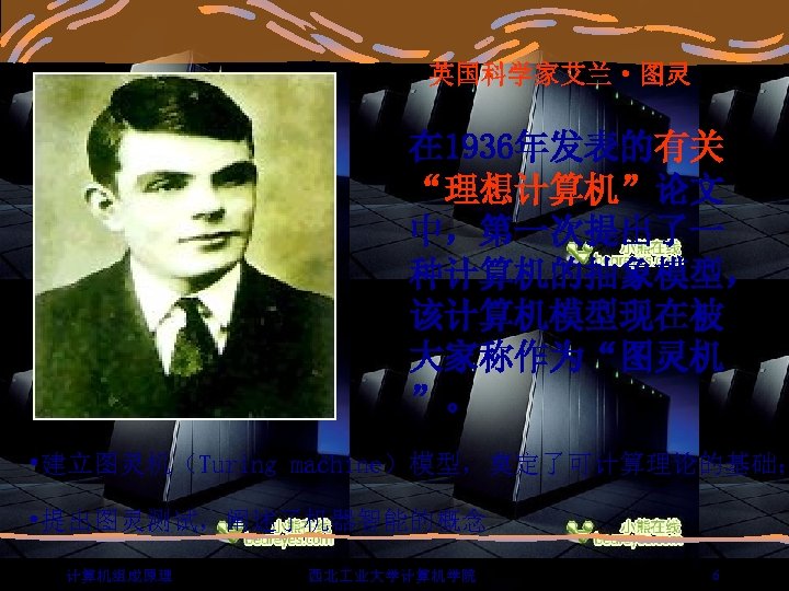 英国科学家艾兰·图灵 在 1936年发表的有关 “理想计算机”论文 中，第一次提出了一 种计算机的抽象模型， 该计算机模型现在被 大家称作为“图灵机 ”。 • 建立图灵机（Turing machine）模型，奠定了可计算理论的基础； • 提出图灵测试，阐述了机器智能的概念