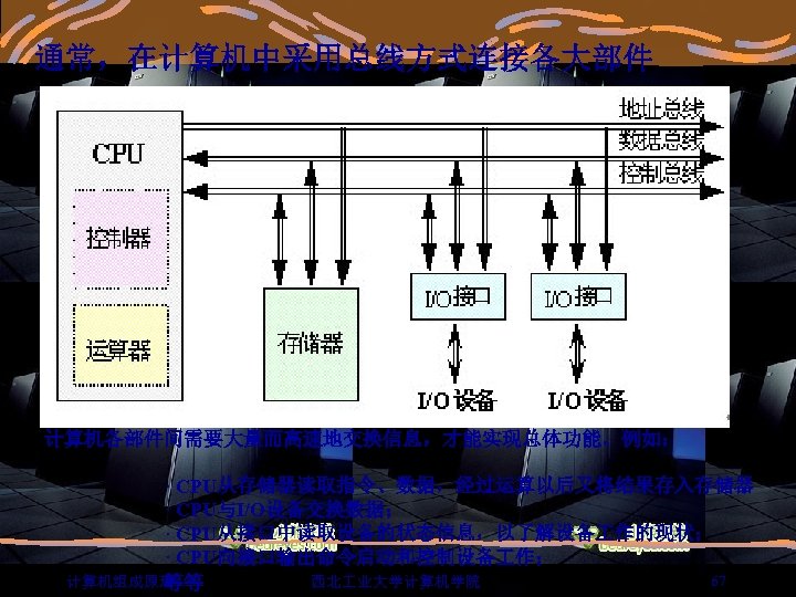 通常，在计算机中采用总线方式连接各大部件 计算机各部件间需要大量而高速地交换信息，才能实现总体功能。例如： 　　　　　　· CPU从存储器读取指令、数据，经过运算以后又将结果存入存储器 　　　　　　· CPU与I/O设备交换数据； 　　　　　　· CPU从接口中读取设备的状态信息，以了解设备 作的现状； 　　　　　　· CPU向接口输出命令启动和控制设备 作； 67 计算机组成原理