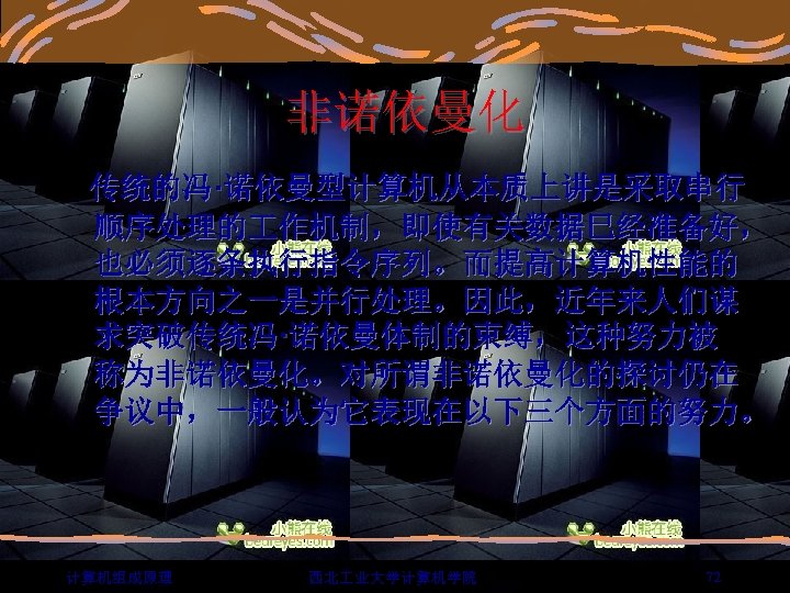 非诺依曼化 传统的冯·诺依曼型计算机从本质上讲是采取串行 顺序处理的 作机制，即使有关数据巳经准备好， 也必须逐条执行指令序列。而提高计算机性能的 根本方向之一是并行处理。因此，近年来人们谋 求突破传统冯·诺依曼体制的束缚，这种努力被 称为非诺依曼化。对所谓非诺依曼化的探讨仍在 争议中，一般认为它表现在以下三个方面的努力。 计算机组成原理 西北 业大学计算机学院 72 